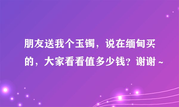 朋友送我个玉镯，说在缅甸买的，大家看看值多少钱？谢谢～