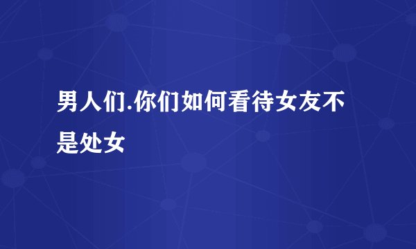 男人们.你们如何看待女友不是处女