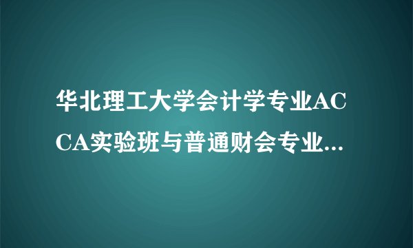 华北理工大学会计学专业ACCA实验班与普通财会专业相比，有什么优势？