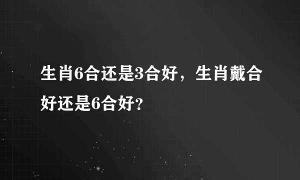 生肖6合还是3合好，生肖戴合好还是6合好？