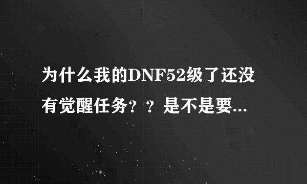为什么我的DNF52级了还没有觉醒任务？？是不是要做了哪个任务才出现~望高手解答