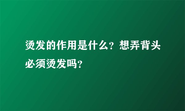 烫发的作用是什么?想弄背头必须烫发吗?