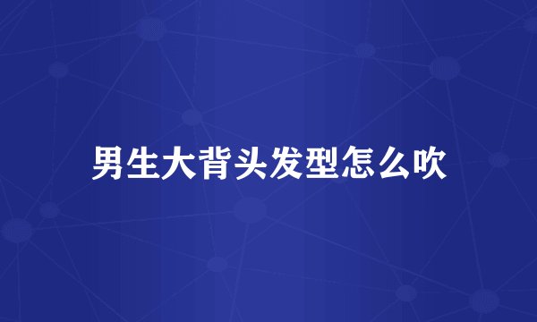 男生大背头发型怎么吹