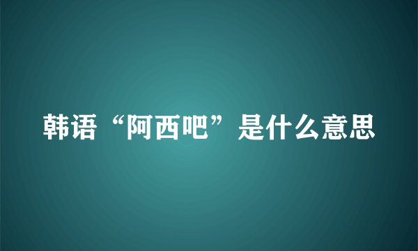 韩语“阿西吧”是什么意思