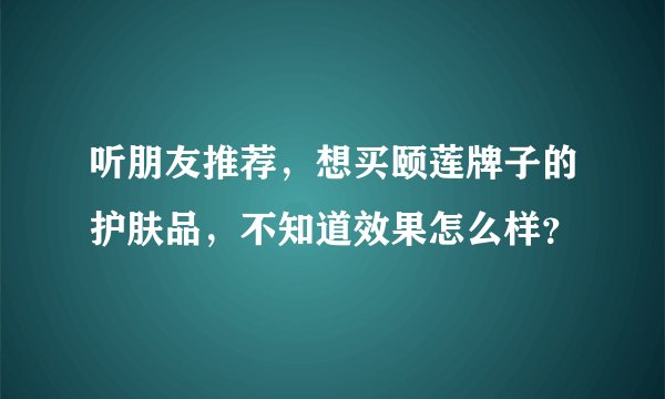 听朋友推荐，想买颐莲牌子的护肤品，不知道效果怎么样？