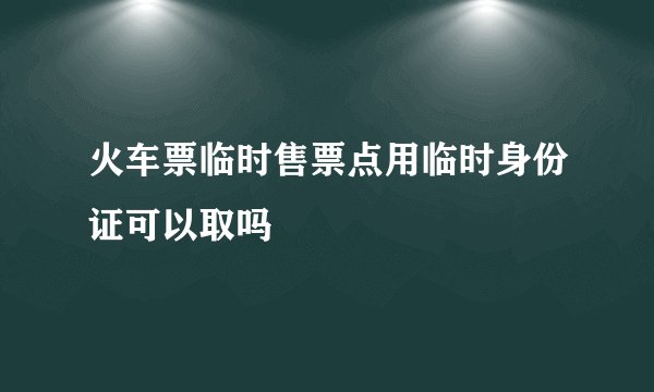 火车票临时售票点用临时身份证可以取吗