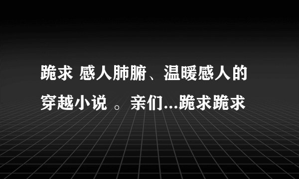 跪求 感人肺腑、温暖感人的穿越小说 。亲们...跪求跪求