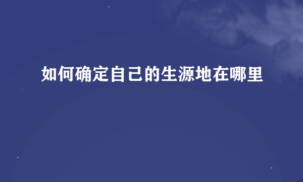 如何确定自己的生源地在哪里