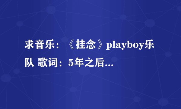 求音乐：《挂念》playboy乐队 歌词：5年之后怎么在这里偏偏遇上你 现在的你比我想象还要更美丽..........