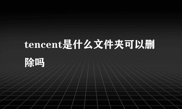 tencent是什么文件夹可以删除吗