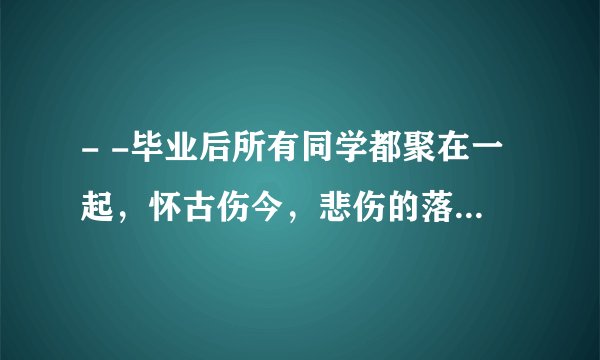 - -毕业后所有同学都聚在一起，怀古伤今，悲伤的落下了眼泪。其中“怀古伤今”用的对吗？为什么