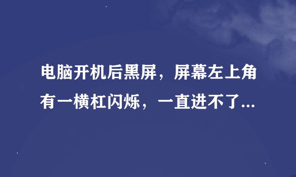 电脑开机后黑屏，屏幕左上角有一横杠闪烁，一直进不了开机界面，显示器和别人换了没问题.