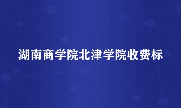 湖南商学院北津学院收费标