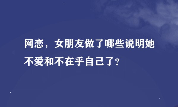 网恋，女朋友做了哪些说明她不爱和不在乎自己了？