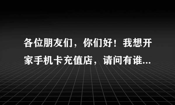各位朋友们，你们好！我想开家手机卡充值店，请问有谁知道去哪拿充值卡货？
