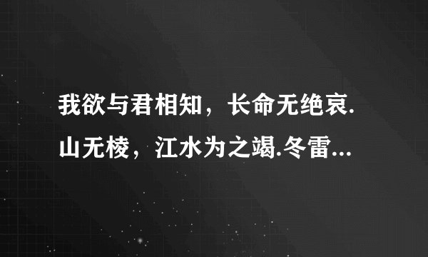 我欲与君相知，长命无绝哀.山无棱，江水为之竭.冬雷震震下雨雪.才敢与君绝.