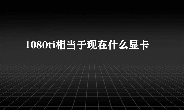 1080ti相当于现在什么显卡
