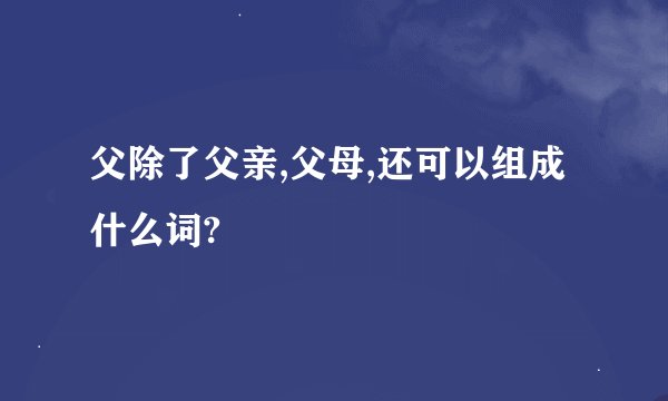 父除了父亲,父母,还可以组成什么词?