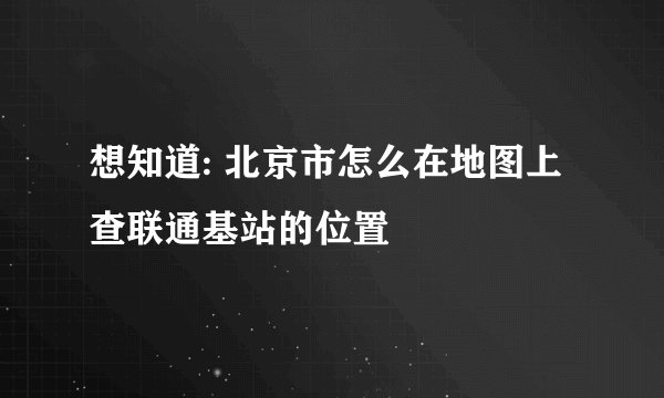 想知道: 北京市怎么在地图上查联通基站的位置