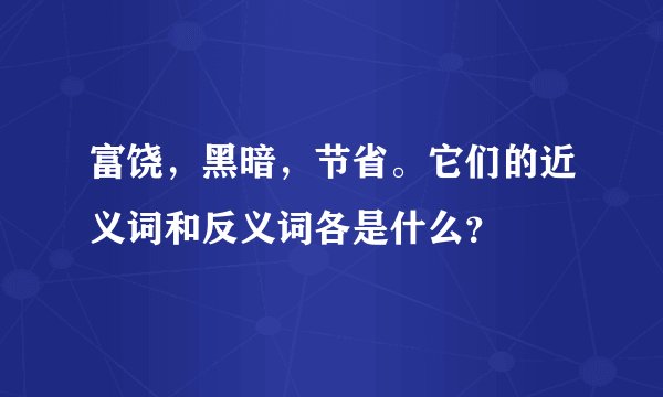 富饶，黑暗，节省。它们的近义词和反义词各是什么？
