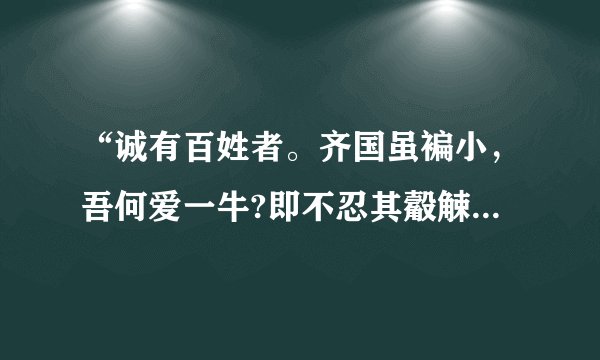 “诚有百姓者。齐国虽褊小，吾何爱一牛?即不忍其觳觫，若无罪而就死地，故以羊易之。”