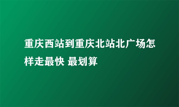 重庆西站到重庆北站北广场怎样走最快 最划算