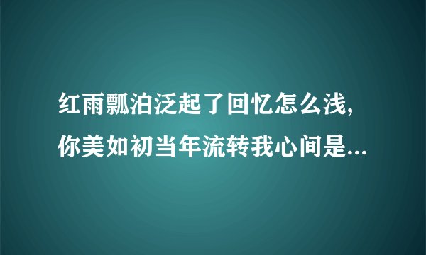 红雨瓢泊泛起了回忆怎么浅,你美如初当年流转我心间是那首歌里的