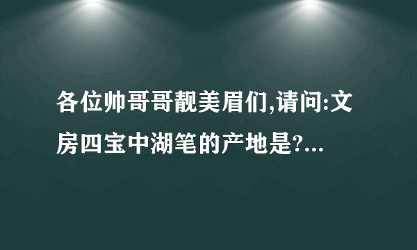 各位帅哥哥靓美眉们,请问:文房四宝中湖笔的产地是??????????