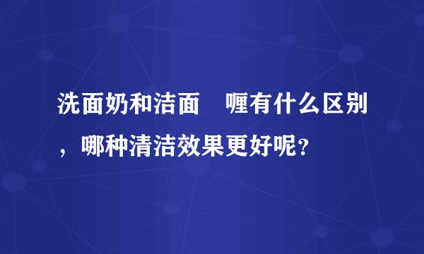 洗面奶和洁面啫喱有什么区别，哪种清洁效果更好呢？