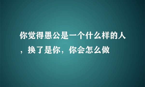 你觉得愚公是一个什么样的人，换了是你，你会怎么做