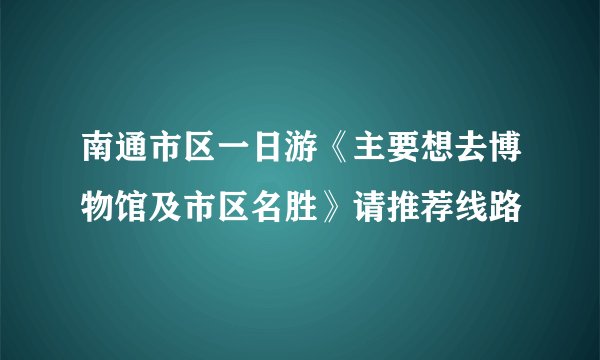 南通市区一日游《主要想去博物馆及市区名胜》请推荐线路