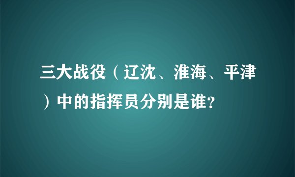 三大战役（辽沈、淮海、平津）中的指挥员分别是谁？