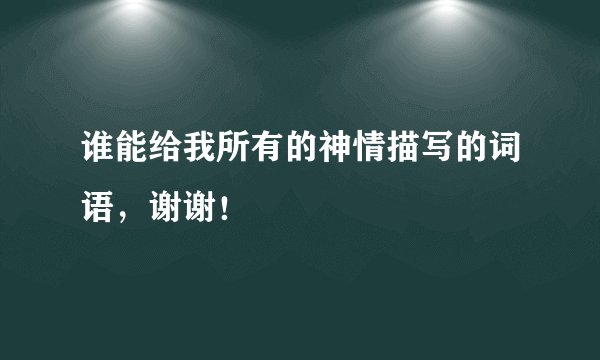 谁能给我所有的神情描写的词语,谢谢!
