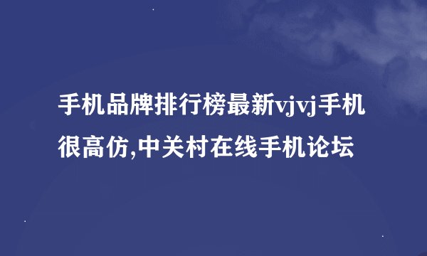 手机品牌排行榜最新vjvj手机很高仿,中关村在线手机论坛