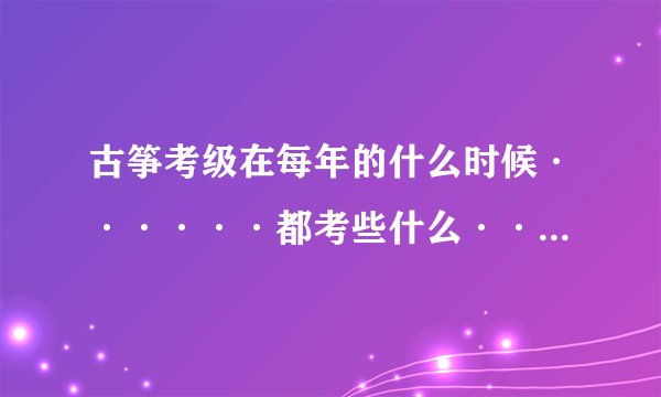 古筝考级在每年的什么时候······都考些什么·····请说的详细一些~~3Q~~~