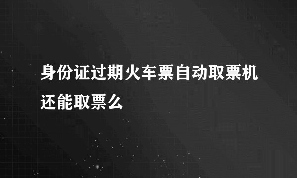身份证过期火车票自动取票机还能取票么