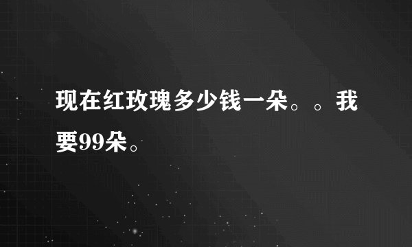 现在红玫瑰多少钱一朵。。我要99朵。
