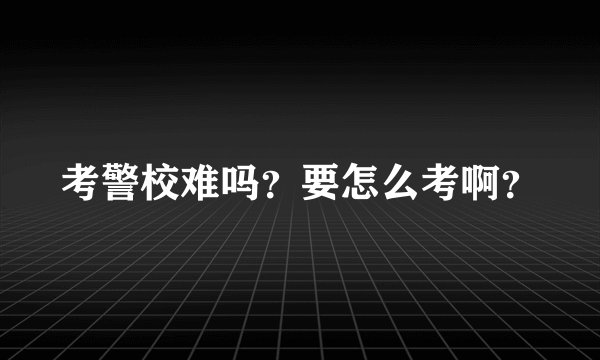 考警校难吗？要怎么考啊？