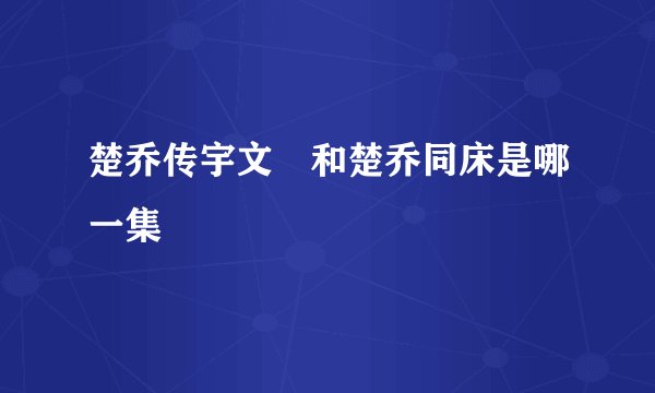 楚乔传宇文玥和楚乔同床是哪一集