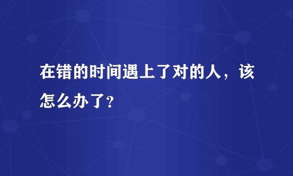 在错的时间遇上了对的人，该怎么办了？