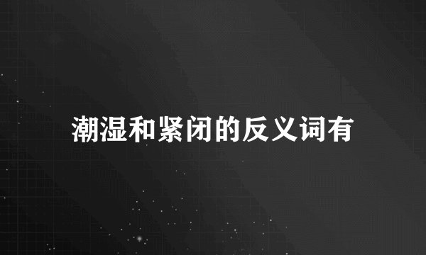 潮湿和紧闭的反义词有