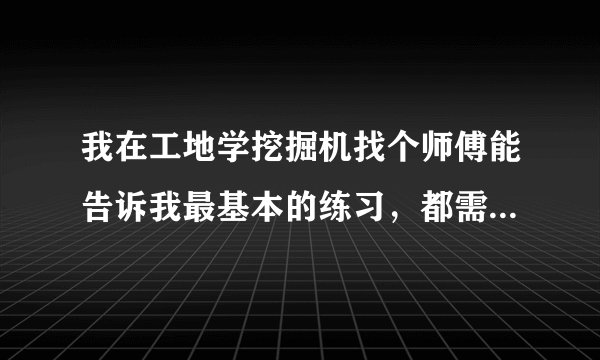 我在工地学挖掘机找个师傅能告诉我最基本的练习，都需要怎么练习，练习什么。我基本每天1到2个小时练习...
