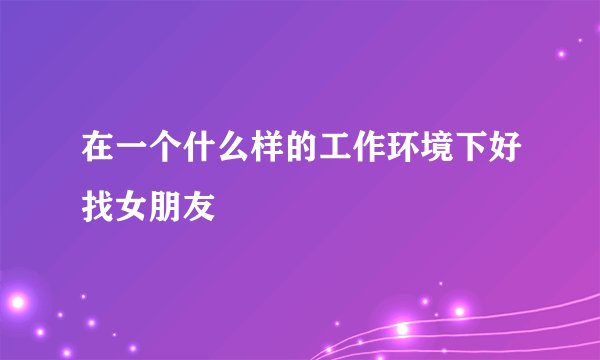在一个什么样的工作环境下好找女朋友
