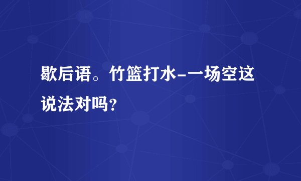 歇后语。竹篮打水-一场空这说法对吗？