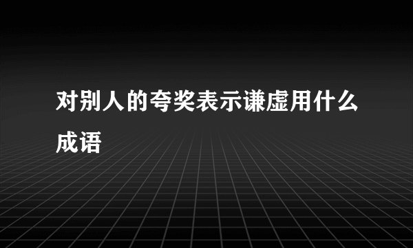 对别人的夸奖表示谦虚用什么成语
