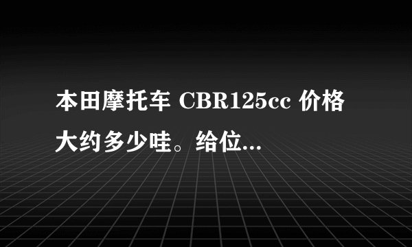 本田摩托车 CBR125cc 价格大约多少哇。给位大哥给点建议。