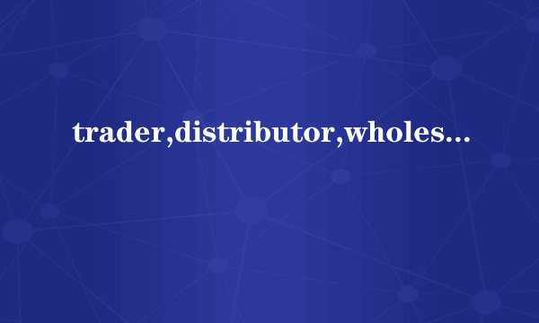 trader,distributor,wholesaler是什么意思
