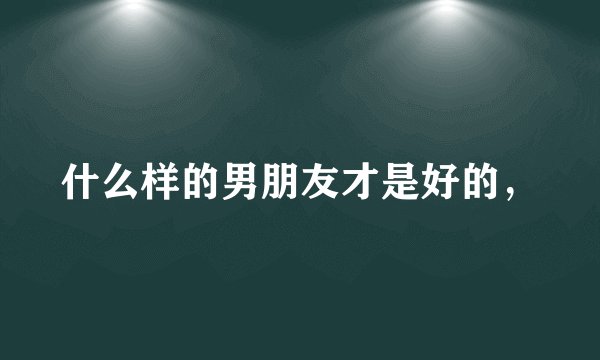 什么样的男朋友才是好的，
