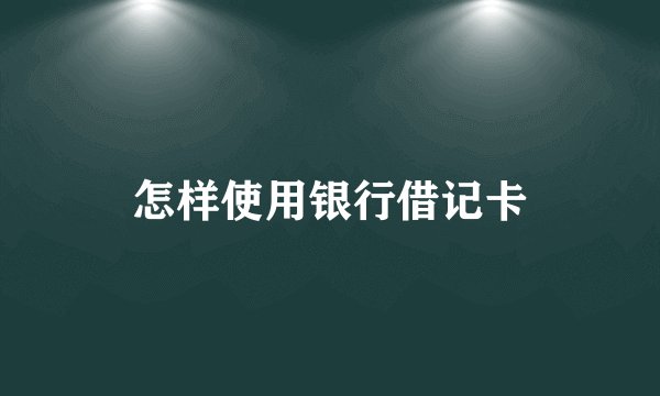 怎样使用银行借记卡