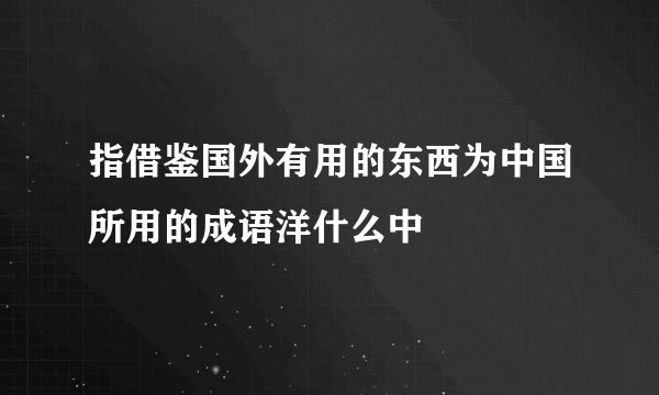 指借鉴国外有用的东西为中国所用的成语洋什么中